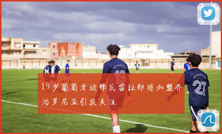 19岁葡萄牙边锋瓦雷拉即将加盟乔治罗尼亚引发关注