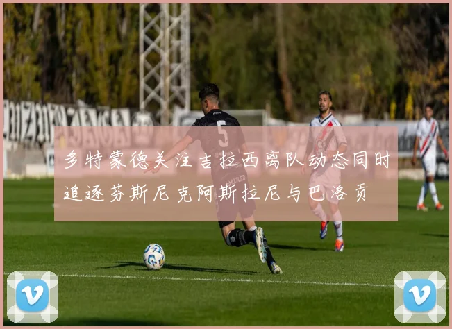 多特蒙德关注吉拉西离队动态同时追逐芬斯尼克阿斯拉尼与巴洛贡
