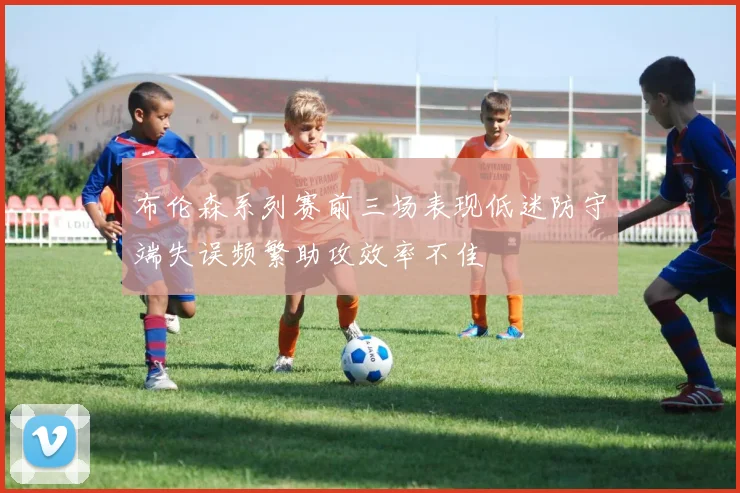 布伦森系列赛前三场表现低迷防守端失误频繁助攻效率不佳