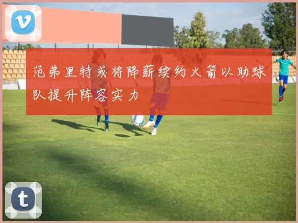 范弗里特或将降薪续约火箭以助球队提升阵容实力
