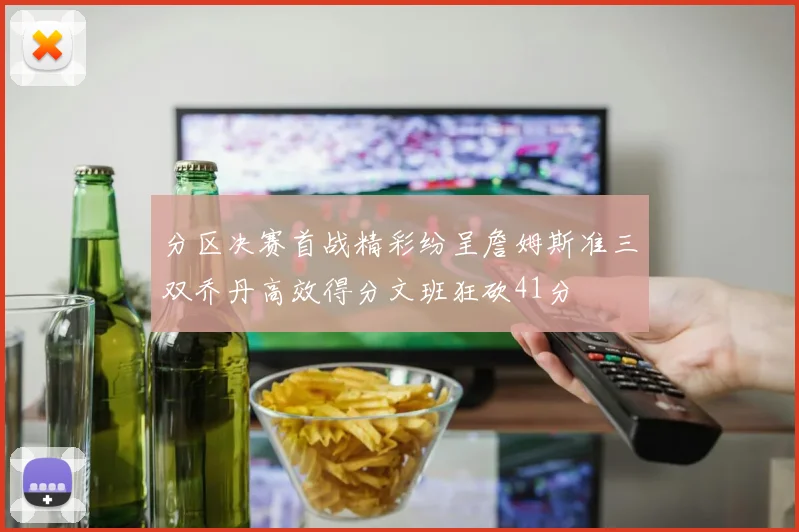 分区决赛首战精彩纷呈詹姆斯准三双乔丹高效得分文班狂砍41分