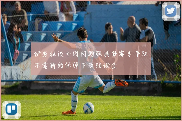 伊劳拉谈合同问题强调每赛季争取不需新约保障下课赔偿金