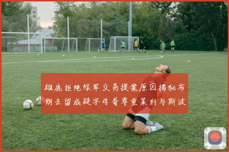 雄鹿拒绝绿军交易提案原因揭秘布朗去留成疑字母哥尊重莱利与斯波教练