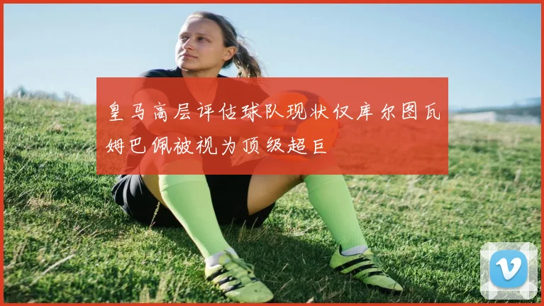 皇马高层评估球队现状仅库尔图瓦姆巴佩被视为顶级超巨