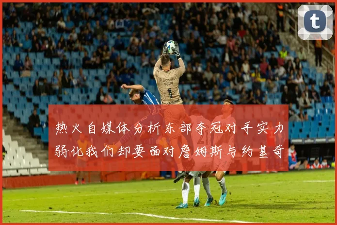 热火自媒体分析东部夺冠对手实力弱化我们却要面对詹姆斯与约基奇的挑战