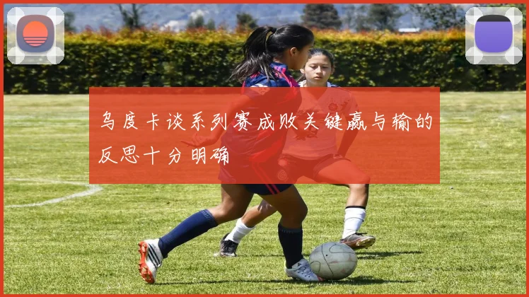 乌度卡谈系列赛成败关键赢与输的反思十分明确