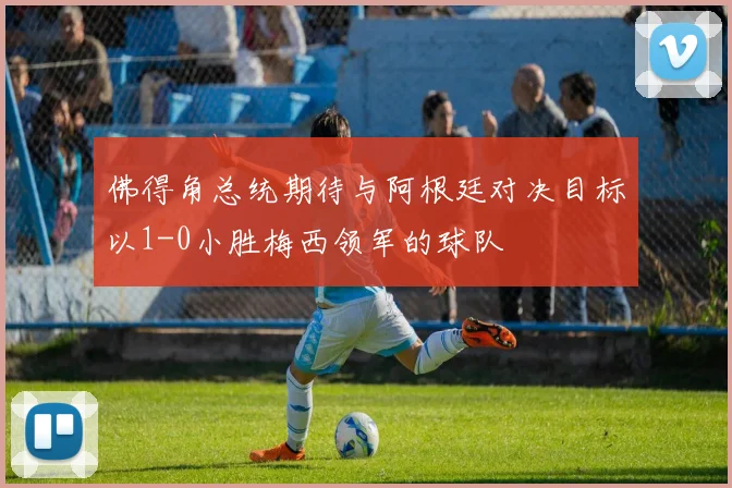 佛得角总统期待与阿根廷对决目标以1-0小胜梅西领军的球队