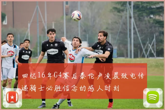 回忆16年G4赛后泰伦卢凌晨致电传递骑士必胜信念的感人时刻