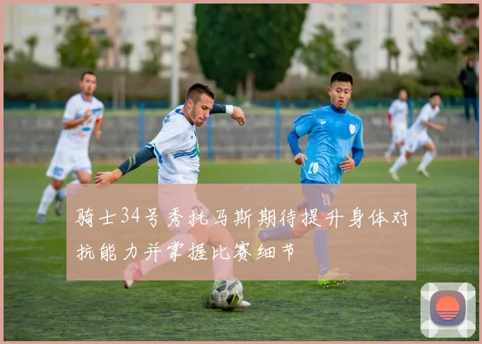 骑士34号秀托马斯期待提升身体对抗能力并掌握比赛细节