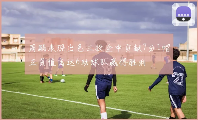 周鹏表现出色三投全中贡献7分1帽正负值高达6助球队赢得胜利