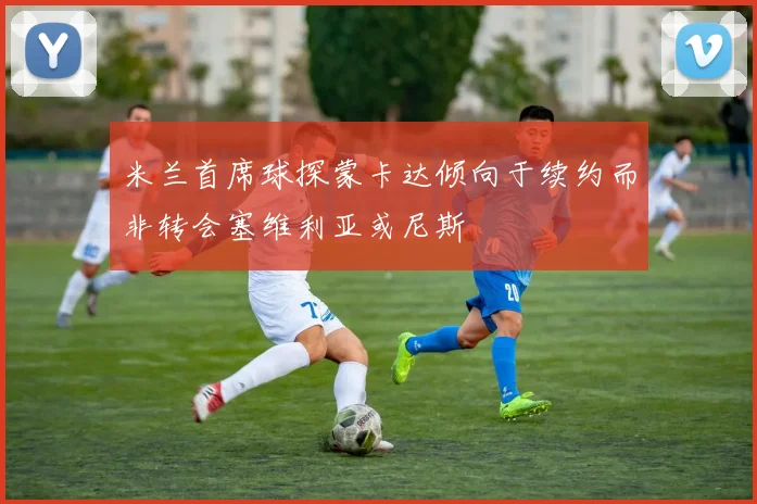 米兰首席球探蒙卡达倾向于续约而非转会塞维利亚或尼斯