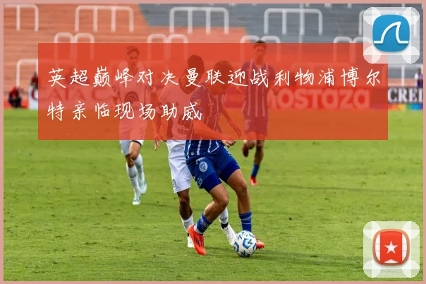 英超巅峰对决曼联迎战利物浦博尔特亲临现场助威
