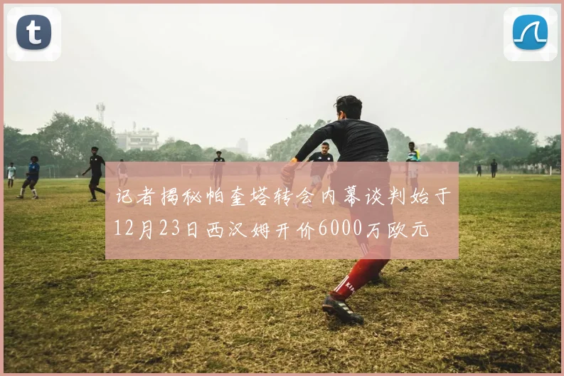 记者揭秘帕奎塔转会内幕谈判始于12月23日西汉姆开价6000万欧元