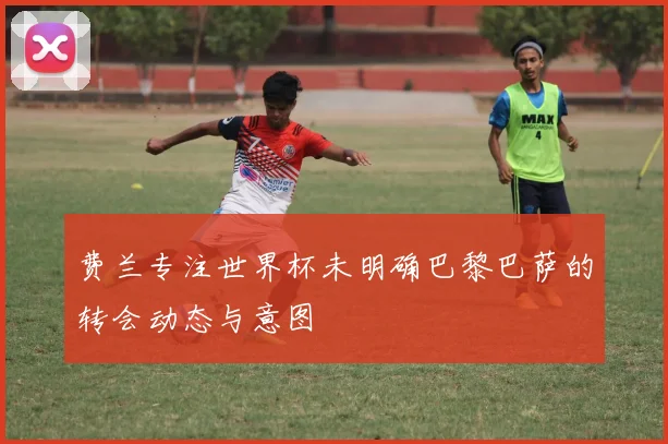 费兰专注世界杯未明确巴黎巴萨的转会动态与意图