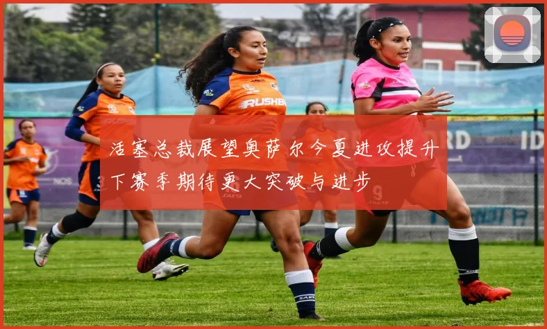 活塞总裁展望奥萨尔今夏进攻提升下赛季期待更大突破与进步