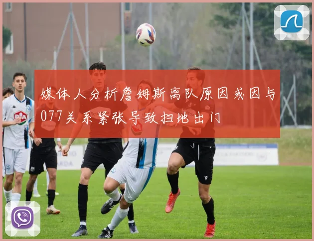 媒体人分析詹姆斯离队原因或因与077关系紧张导致扫地出门