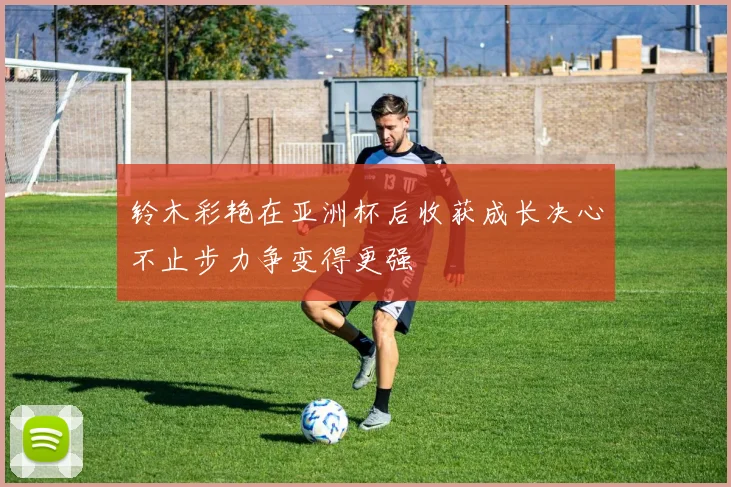 铃木彩艳在亚洲杯后收获成长决心不止步力争变得更强