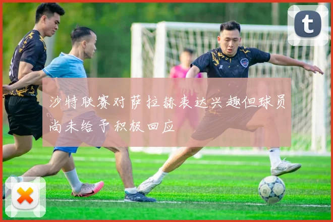 沙特联赛对萨拉赫表达兴趣但球员尚未给予积极回应