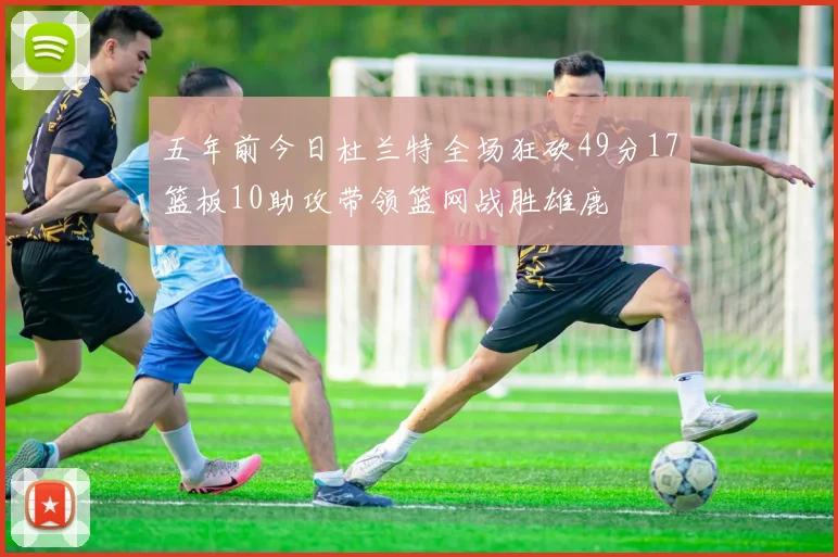 五年前今日杜兰特全场狂砍49分17篮板10助攻带领篮网战胜雄鹿