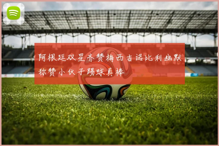 阿根廷双星齐赞梅西吉诺比利幽默称赞小伙子踢球真棒