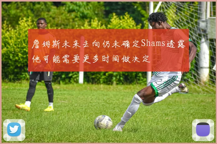 詹姆斯未来去向仍未确定Shams透露他可能需要更多时间做决定